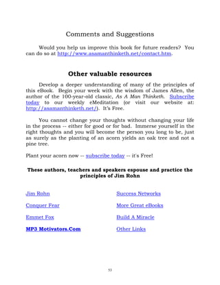 Comments and Suggestions

     Would you help us improve this book for future readers? You
can do so at http://www.asamanthinketh.net/contact.htm.



                 Other valuable resources
      Develop a deeper understanding of many of the principles of
this eBook. Begin your week with the wisdom of James Allen, the
author of the 100-year-old classic, As A Man Thinketh. Subscribe
today to our weekly eMeditation (or visit our website at:
http://asamanthinketh.net/). It’s Free.

      You cannot change your thoughts without changing your life
in the process -- either for good or for bad. Immerse yourself in the
right thoughts and you will become the person you long to be, just
as surely as the planting of an acorn yields an oak tree and not a
pine tree.

Plant your acorn now -- subscribe today -- it's Free!

These authors, teachers and speakers espouse and practice the
                   principles of Jim Rohn


Jim Rohn                               Success Networks

Conquer Fear                           More Great eBooks

Emmet Fox                              Build A Miracle

MP3 Motivators.Com                     Other Links




                                  53
 