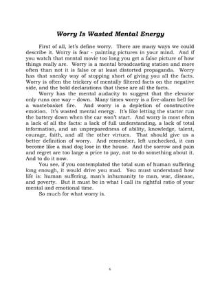Worry Is Wasted Mental Energy
       First of all, let’s define worry. There are many ways we could
describe it. Worry is fear - painting pictures in your mind. And if
you watch that mental movie too long you get a false picture of how
things really are. Worry is a mental broadcasting station and more
often than not it is false or at least distorted propaganda. Worry
has that sneaky way of stopping short of giving you all the facts.
Worry is often the trickery of mentally filtered facts on the negative
side, and the bold declarations that these are all the facts.
       Worry has the mental audacity to suggest that the elevator
only runs one way – down. Many times worry is a five-alarm bell for
a wastebasket fire.         And worry is a depletion of constructive
emotion. It’s wasted mental energy. It’s like letting the starter run
the battery down when the car won’t start. And worry is most often
a lack of all the facts: a lack of full understanding, a lack of total
information, and an unpreparedness of ability, knowledge, talent,
courage, faith, and all the other virtues. That should give us a
better definition of worry. And remember, left unchecked, it can
become like a mad dog lose in the house. And the sorrow and pain
and regret are too large a price to pay, not to do something about it.
And to do it now.
       You see, if you contemplated the total sum of human suffering
long enough, it would drive you mad. You must understand how
life is: human suffering, man’s inhumanity to man, war, disease,
and poverty. But it must be in what I call its rightful ratio of your
mental and emotional time.
       So much for what worry is.




                                  6
 