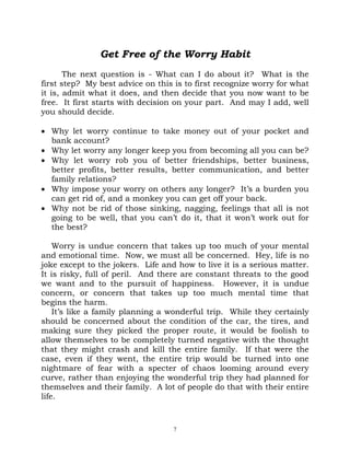 Get Free of the Worry Habit
       The next question is - What can I do about it? What is the
first step? My best advice on this is to first recognize worry for what
it is, admit what it does, and then decide that you now want to be
free. It first starts with decision on your part. And may I add, well
you should decide.

• Why let worry continue to take money out of your pocket and
  bank account?
• Why let worry any longer keep you from becoming all you can be?
• Why let worry rob you of better friendships, better business,
  better profits, better results, better communication, and better
  family relations?
• Why impose your worry on others any longer? It’s a burden you
  can get rid of, and a monkey you can get off your back.
• Why not be rid of those sinking, nagging, feelings that all is not
  going to be well, that you can’t do it, that it won’t work out for
  the best?

    Worry is undue concern that takes up too much of your mental
and emotional time. Now, we must all be concerned. Hey, life is no
joke except to the jokers. Life and how to live it is a serious matter.
It is risky, full of peril. And there are constant threats to the good
we want and to the pursuit of happiness. However, it is undue
concern, or concern that takes up too much mental time that
begins the harm.
    It’s like a family planning a wonderful trip. While they certainly
should be concerned about the condition of the car, the tires, and
making sure they picked the proper route, it would be foolish to
allow themselves to be completely turned negative with the thought
that they might crash and kill the entire family. If that were the
case, even if they went, the entire trip would be turned into one
nightmare of fear with a specter of chaos looming around every
curve, rather than enjoying the wonderful trip they had planned for
themselves and their family. A lot of people do that with their entire
life.



                                   7
 