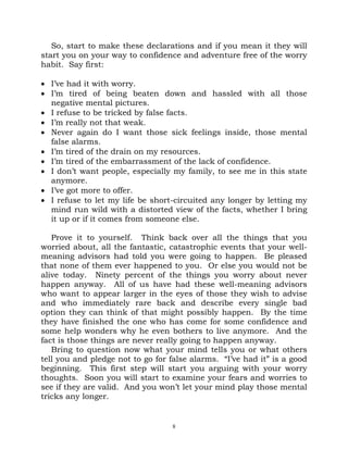 So, start to make these declarations and if you mean it they will
start you on your way to confidence and adventure free of the worry
habit. Say first:

• I’ve had it with worry.
• I’m tired of being beaten down and hassled with all those
  negative mental pictures.
• I refuse to be tricked by false facts.
• I’m really not that weak.
• Never again do I want those sick feelings inside, those mental
  false alarms.
• I’m tired of the drain on my resources.
• I’m tired of the embarrassment of the lack of confidence.
• I don’t want people, especially my family, to see me in this state
  anymore.
• I’ve got more to offer.
• I refuse to let my life be short-circuited any longer by letting my
  mind run wild with a distorted view of the facts, whether I bring
  it up or if it comes from someone else.

   Prove it to yourself. Think back over all the things that you
worried about, all the fantastic, catastrophic events that your well-
meaning advisors had told you were going to happen. Be pleased
that none of them ever happened to you. Or else you would not be
alive today. Ninety percent of the things you worry about never
happen anyway. All of us have had these well-meaning advisors
who want to appear larger in the eyes of those they wish to advise
and who immediately rare back and describe every single bad
option they can think of that might possibly happen. By the time
they have finished the one who has come for some confidence and
some help wonders why he even bothers to live anymore. And the
fact is those things are never really going to happen anyway.
   Bring to question now what your mind tells you or what others
tell you and pledge not to go for false alarms. “I’ve had it” is a good
beginning. This first step will start you arguing with your worry
thoughts. Soon you will start to examine your fears and worries to
see if they are valid. And you won’t let your mind play those mental
tricks any longer.


                                   8
 