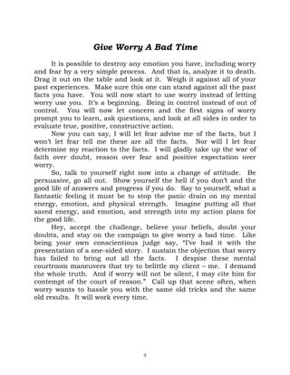 Give Worry A Bad Time
      It is possible to destroy any emotion you have, including worry
and fear by a very simple process. And that is, analyze it to death.
Drag it out on the table and look at it. Weigh it against all of your
past experiences. Make sure this one can stand against all the past
facts you have. You will now start to use worry instead of letting
worry use you. It’s a beginning. Being in control instead of out of
control. You will now let concern and the first signs of worry
prompt you to learn, ask questions, and look at all sides in order to
evaluate true, positive, constructive action.
      Now you can say, I will let fear advise me of the facts, but I
won’t let fear tell me these are all the facts. Nor will I let fear
determine my reaction to the facts. I will gladly take up the war of
faith over doubt, reason over fear and positive expectation over
worry.
      So, talk to yourself right now into a change of attitude. Be
persuasive, go all out. Show yourself the hell if you don’t and the
good life of answers and progress if you do. Say to yourself, what a
fantastic feeling it must be to stop the panic drain on my mental
energy, emotion, and physical strength. Imagine putting all that
saved energy, and emotion, and strength into my action plans for
the good life.
      Hey, accept the challenge, believe your beliefs, doubt your
doubts, and stay on the campaign to give worry a bad time. Like
being your own conscientious judge say, “I’ve had it with the
presentation of a one-sided story. I sustain the objection that worry
has failed to bring out all the facts. I despise these mental
courtroom maneuvers that try to belittle my client – me. I demand
the whole truth. And if worry will not be silent, I may cite him for
contempt of the court of reason.” Call up that scene often, when
worry wants to hassle you with the same old tricks and the same
old results. It will work every time.




                                  9
 