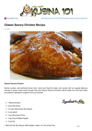 kusina101.co m

http://www.kusina101.co m/2013/12/classic-savo ry-chicken-recipe.html

Classic Savory Chicken Recipe
Go o gle+

Classic Savory Chicken
Evenly cooked, with perf ectly brown skin, moist and f lavorf ul meat, and served with an equally delicious
serving of gravy. I have never thought that this Classic Flavorf ul Chicken will be made f rom the most basic
and easiest ingredients stapled f rom your kitchen!

1 Whole Chicken
8 pcs Star Anise
1½ cups Silver Swan Soy Sauce
½ cup water
1 tsp All purpose Flour
1 tsp Ground Black Pepper
½ tsp Oil
1. Boil and mix Soy Sauce, black pepper, water, oil, star anise then

 