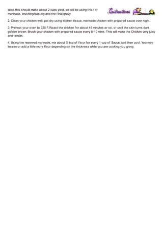cool. this should make about 2 cups yield, we will be using this f or
marinade, brushing/basting and the f inal gravy.
2. Clean your chicken well, pat dry using kitchen tissue, marinade chicken with prepared sauce over night.
3. Preheat your oven to 325 F. Roast the chicken f or about 45 minutes or so, or until the skin turns dark
golden brown. Brush your chicken with prepared sauce every 8-10 mins. T his will make the Chicken very juicy
and tender.
4. Using the reserved marinade, mix about ½ tsp of f lour f or every 1 cup of Sauce, boil then cool. You may
lessen or add a little more f lour depending on the thickness while you are cooking you gravy.

 