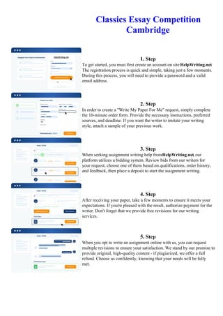 Classics Essay Competition
Cambridge
1. Step
To get started, you must first create an account on site HelpWriting.net.
The registration process is quick and simple, taking just a few moments.
During this process, you will need to provide a password and a valid
email address.
2. Step
In order to create a "Write My Paper For Me" request, simply complete
the 10-minute order form. Provide the necessary instructions, preferred
sources, and deadline. If you want the writer to imitate your writing
style, attach a sample of your previous work.
3. Step
When seeking assignment writing help fromHelpWriting.net, our
platform utilizes a bidding system. Review bids from our writers for
your request, choose one of them based on qualifications, order history,
and feedback, then place a deposit to start the assignment writing.
4. Step
After receiving your paper, take a few moments to ensure it meets your
expectations. If you're pleased with the result, authorize payment for the
writer. Don't forget that we provide free revisions for our writing
services.
5. Step
When you opt to write an assignment online with us, you can request
multiple revisions to ensure your satisfaction. We stand by our promise to
provide original, high-quality content - if plagiarized, we offer a full
refund. Choose us confidently, knowing that your needs will be fully
met.
Classics Essay Competition CambridgeClassics Essay Competition Cambridge
 