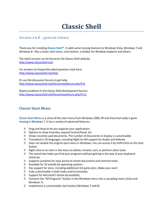 Classic Shell
Version 3.6.8 – general release
Thank you for installing Classic Shell™. It adds some missing features to Windows Vista, Windows 7 and
Windows 8 - like a classic start menu, start button, a toolbar for Windows Explorer and others.
The latest version can be found on the Classic Shell website:
http://www.classicshell.net/
For answers to frequently asked questions look here:
http://www.classicshell.net/faq/
Or use the discussion forums to get help:
http://www.classicshell.net/forum/viewforum.php?f=6
Report problems in the Classic Shell development forums:
http://www.classicshell.net/forum/viewforum.php?f=11

Classic Start Menu
Classic Start Menu is a clone of the start menu from Windows 2000, XP and Vista that sadly is gone
missing in Windows 7. It has a variety of advanced features:















Drag and drop to let you organize your applications
Options to show Favorites, expand Control Panel, etc
Shows recently used documents. The number of documents to display is customizable
Translated in 35 languages, including Right-to-left support for Arabic and Hebrew
Does not disable the original start menu in Windows. You can access it by Shift+Click on the start
button
Right-click on an item in the menu to delete, rename, sort, or perform other tasks
The search box helps you find your programs without getting in the way of your keyboard
shortcuts
Supports jumplists for easy access to recent documents and common tasks
Available for 32 and 64-bit operating systems
Has support for skins, including additional 3rd party skins. Make your own!
Fully customizable in both looks and functionality
Support for Microsoft’s Active Accessibility
Converts the “All Programs” button in the Windows menu into a cascading menu (Vista and
Windows 7)
Implements a customizable start button (Windows 7 and 8)

 