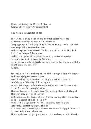 Classics/History 1M03 Dr. J. Reeves
Winter 2018 Essay Assignment #1
The Religious Scandal of 415
In 415 BC, during a lull in the Peloponnesian War, the
Athenians decided to mount an enormous
campaign against the city of Syracuse in Sicily. The expedition
was prepared at tremendous cost
and no expense was spared. To the eyes of the other Greeks it
looked as though Athens was
making a display of its power in an aggressive campaign
designed not just to overawe Syracuse
nor even the whole of Sicily but to signal to the Greek world the
might and dominance of
Athens.
Just prior to the launching of the Sicilian expedition, the largest
and best-equipped armada ever
assembled by the Athenians, a religious crime shook the
confidence of the city. All throughout
Athens (at people’s front doors, at crossroads, at the entrances
to the Agora, for example) stood
Herms (Hermai in Greek), four-foot stone pillars with the god
Hermes’ head carved at the top
and genitals at the front. Shortly before the expedition was due
to sail, a group of men in the city
mutilated a large number of these Herms, defacing and
(probably) castrating them. This in
itself—an act of sacrilegious vandalism—was deeply offensive
to most Athenians. Moreover,
Hermes, the messenger god, patron of travelers, was for Greeks
 