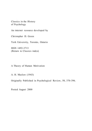 Classics in the History
of Psychology
An internet resource developed by
Christopher D. Green
York University, Toronto, Ontario
ISSN 1492-3713
(Return to Classics index)
A Theory of Human Motivation
A. H. Maslow (1943)
Originally Published in Psychological Review, 50, 370-396.
Posted August 2000
 