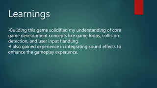 Learnings
•Building this game solidified my understanding of core
game development concepts like game loops, collision
detection, and user input handling.
•I also gained experience in integrating sound effects to
enhance the gameplay experience.
 