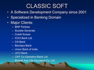 CLASSIC SOFT
• A Software Development Company since 2001
• Specialized in Banking Domain
• Major Clients:
  –   BNP Paribas
  –   Societe Generale
  –   Credit Suisse
  –   ICICI Bank Ltd.
  –   Citi Bank
  –   Barclays Bank
  –   Union Bank of India
  –   UCO Bank
  –   CKP Co-Operative Bank Ltd
  –   Bharati Axa Life Insurance Co. Ltd.

                                              1
 