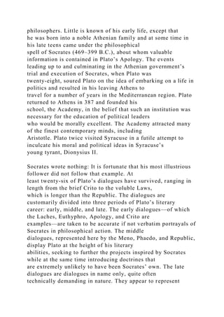 philosophers. Little is known of his early life, except that
he was born into a noble Athenian family and at some time in
his late teens came under the philosophical
spell of Socrates (469–399 B.C.), about whom valuable
information is contained in Plato’s Apology. The events
leading up to and culminating in the Athenian government’s
trial and execution of Socrates, when Plato was
twenty-eight, soured Plato on the idea of embarking on a life in
politics and resulted in his leaving Athens to
travel for a number of years in the Mediterranean region. Plato
returned to Athens in 387 and founded his
school, the Academy, in the belief that such an institution was
necessary for the education of political leaders
who would be morally excellent. The Academy attracted many
of the finest contemporary minds, including
Aristotle. Plato twice visited Syracuse in a futile attempt to
inculcate his moral and political ideas in Syracuse’s
young tyrant, Dionysius II.
Socrates wrote nothing: It is fortunate that his most illustrious
follower did not follow that example. At
least twenty-six of Plato’s dialogues have survived, ranging in
length from the brief Crito to the voluble Laws,
which is longer than the Republic. The dialogues are
customarily divided into three periods of Plato’s literary
career: early, middle, and late. The early dialogues—of which
the Laches, Euthyphro, Apology, and Crito are
examples—are taken to be accurate if not verbatim portrayals of
Socrates in philosophical action. The middle
dialogues, represented here by the Meno, Phaedo, and Republic,
display Plato at the height of his literary
abilities, seeking to further the projects inspired by Socrates
while at the same time introducing doctrines that
are extremely unlikely to have been Socrates’ own. The late
dialogues are dialogues in name only, quite often
technically demanding in nature. They appear to represent
 