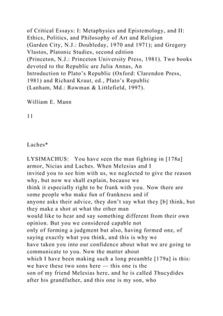 of Critical Essays: I: Metaphysics and Epistemology, and II:
Ethics, Politics, and Philosophy of Art and Religion
(Garden City, N.J.: Doubleday, 1970 and 1971); and Gregory
Vlastos, Platonic Studies, second edition
(Princeton, N.J.: Princeton University Press, 1981). Two books
devoted to the Republic are Julia Annas, An
Introduction to Plato’s Republic (Oxford: Clarendon Press,
1981) and Richard Kraut, ed., Plato’s Republic
(Lanham, Md.: Rowman & Littlefield, 1997).
William E. Mann
11
Laches*
LYSIMACHUS: You have seen the man fighting in [178a]
armor, Nicias and Laches. When Melesias and I
invited you to see him with us, we neglected to give the reason
why, but now we shall explain, because we
think it especially right to be frank with you. Now there are
some people who make fun of frankness and if
anyone asks their advice, they don’t say what they [b] think, but
they make a shot at what the other man
would like to hear and say something different from their own
opinion. But you we considered capable not
only of forming a judgment but also, having formed one, of
saying exactly what you think, and this is why we
have taken you into our confidence about what we are going to
communicate to you. Now the matter about
which I have been making such a long preamble [179a] is this:
we have these two sons here — this one is the
son of my friend Melesias here, and he is called Thucydides
after his grandfather, and this one is my son, who
 