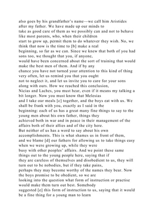 also goes by his grandfather’s name—we call him Aristides
after my father. We have made up our minds to
take as good care of them as we possibly can and not to behave
like most parents, who, when their children
start to grow up, permit them to do whatever they wish. No, we
think that now is the time to [b] make a real
beginning, so far as we can. Since we knew that both of you had
sons too, we thought that you, if anyone,
would have been concerned about the sort of training that would
make the best men of them. And if by any
chance you have not turned your attention to this kind of thing
very often, let us remind you that you ought
not to neglect it, and let us invite you to care for your sons
along with ours. How we reached this conclusion,
Nicias and Laches, you must hear, even if it means my talking a
bit longer. Now you must know that Melesias
and I take our meals [c] together, and the boys eat with us. We
shall be frank with you, exactly as I said in the
beginning: each of us has a great many fine things to say to the
young men about his own father, things they
achieved both in war and in peace in their management of the
affairs both of their allies and of the city here.
But neither of us has a word to say about his own
accomplishments. This is what shames us in front of them,
and we blame [d] our fathers for allowing us to take things easy
when we were growing up, while they were
busy with other peoples’ affairs. And we point these same
things out to the young people here, saying that if
they are careless of themselves and disobedient to us, they will
turn out to be nobodies, but if they take pains,
perhaps they may become worthy of the names they bear. Now
the boys promise to be obedient, so we are
looking into the question what form of instruction or practise
would make them turn out best. Somebody
suggested [e] this form of instruction to us, saying that it would
be a fine thing for a young man to learn
 
