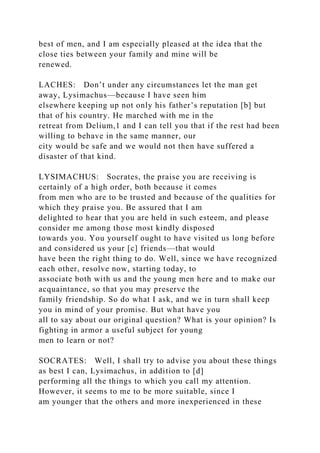 best of men, and I am especially pleased at the idea that the
close ties between your family and mine will be
renewed.
LACHES: Don’t under any circumstances let the man get
away, Lysimachus—because I have seen him
elsewhere keeping up not only his father’s reputation [b] but
that of his country. He marched with me in the
retreat from Delium,1 and I can tell you that if the rest had been
willing to behave in the same manner, our
city would be safe and we would not then have suffered a
disaster of that kind.
LYSIMACHUS: Socrates, the praise you are receiving is
certainly of a high order, both because it comes
from men who are to be trusted and because of the qualities for
which they praise you. Be assured that I am
delighted to hear that you are held in such esteem, and please
consider me among those most kindly disposed
towards you. You yourself ought to have visited us long before
and considered us your [c] friends—that would
have been the right thing to do. Well, since we have recognized
each other, resolve now, starting today, to
associate both with us and the young men here and to make our
acquaintance, so that you may preserve the
family friendship. So do what I ask, and we in turn shall keep
you in mind of your promise. But what have you
all to say about our original question? What is your opinion? Is
fighting in armor a useful subject for young
men to learn or not?
SOCRATES: Well, I shall try to advise you about these things
as best I can, Lysimachus, in addition to [d]
performing all the things to which you call my attention.
However, it seems to me to be more suitable, since I
am younger that the others and more inexperienced in these
 