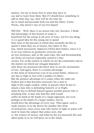 matters, for me to listen first to what they have to
say and to learn from them. But if I should have something to
add to what they say, then will be the time for
me to teach and persuade both you and the others. Come,
Nicias, why doesn’t one of you two begin?
NICIAS: Well, there is no reason why not, Socrates. I think
that knowledge of this branch of study is
beneficial for the young in all sorts of ways. [e] For one thing,
it is a good idea for the young not to spend
their time in the pursuits in which they normally do like to
spend it when they are at leisure, but rather in this
one, which necessarily improves [182a] their bodies, since it is
in no way inferior to gymnastic exercises and
no less strenuous, and, at the same time, this and horsemanship
are forms of exercise especially suited to a free
citizen. For in the contest in which we are the contestants and in
the matters on which our struggle depends,2
only those are practised who know how to use the instruments
of war. And again, there is a certain advantage
in this form of instruction even in an actual battle, whenever
one has to fight in line with a number of others.
But the greatest advantage of it comes when the ranks are
broken and it then becomes necessary for a man to
fight in [b] single combat, either in pursuit when he has to
attack a man who is defending himself, or in flight,
when he has to defend himself against another person who is
attacking him. A man who had this skill would
suffer no harm at the hands of a single opponent, nor even
perhaps at the hands of a larger number, but he
would have the advantage in every way. Then again, such a
study arouses in us the desire for another fine form
of instruction, since every man who learns to fight in armor will
want to learn the subject that comes next, that
is, the science of tactics; and when he has [c] mastered this and
taken pride in it, he will press on to the whole
 