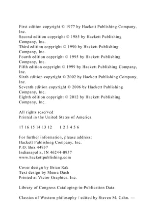 First edition copyright © 1977 by Hackett Publishing Company,
Inc.
Second edition copyright © 1985 by Hackett Publishing
Company, Inc.
Third edition copyright © 1990 by Hackett Publishing
Company, Inc.
Fourth edition copyright © 1995 by Hackett Publishing
Company, Inc.
Fifth edition copyright © 1999 by Hackett Publishing Company,
Inc.
Sixth edition copyright © 2002 by Hackett Publishing Company,
Inc.
Seventh edition copyright © 2006 by Hackett Publishing
Company, Inc.
Eighth edition copyright © 2012 by Hackett Publishing
Company, Inc.
All rights reserved
Printed in the United States of America
17 16 15 14 13 12 1 2 3 4 5 6
For further information, please address:
Hackett Publishing Company, Inc.
P.O. Box 44937
Indianapolis, IN 46244-0937
www.hackettpublishing.com
Cover design by Brian Rak
Text design by Meera Dash
Printed at Victor Graphics, Inc.
Library of Congress Cataloging-in-Publication Data
Classics of Western philosophy / edited by Steven M. Cahn. —
 