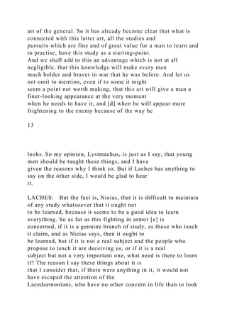 art of the general. So it has already become clear that what is
connected with this latter art, all the studies and
pursuits which are fine and of great value for a man to learn and
to practise, have this study as a starting-point.
And we shall add to this an advantage which is not at all
negligible, that this knowledge will make every man
much bolder and braver in war that he was before. And let us
not omit to mention, even if to some it might
seem a point not worth making, that this art will give a man a
finer-looking appearance at the very moment
when he needs to have it, and [d] when he will appear more
frightening to the enemy because of the way he
13
looks. So my opinion, Lysimachus, is just as I say, that young
men should be taught these things, and I have
given the reasons why I think so. But if Laches has anything to
say on the other side, I would be glad to hear
it.
LACHES: But the fact is, Nicias, that it is difficult to maintain
of any study whatsoever that it ought not
to be learned, because it seems to be a good idea to learn
everything. So as far as this fighting in armor [e] is
concerned, if it is a genuine branch of study, as those who teach
it claim, and as Nicias says, then it ought to
be learned, but if it is not a real subject and the people who
propose to teach it are deceiving us, or if it is a real
subject but not a very important one, what need is there to learn
it? The reason I say these things about it is
that I consider that, if there were anything in it, it would not
have escaped the attention of the
Lacedaemonians, who have no other concern in life than to look
 