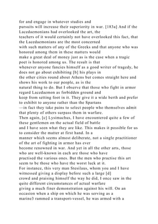 for and engage in whatever studies and
pursuits will increase their superiority in war. [183a] And if the
Lacedaemonians had overlooked the art, the
teachers of it would certainly not have overlooked this fact, that
the Lacedaemonians are the most concerned
with such matters of any of the Greeks and that anyone who was
honored among them in these matters would
make a great deal of money just as is the case when a tragic
poet is honored among us. The result is that
whenever anyone fancies himself as a good writer of tragedy, he
does not go about exhibiting [b] his plays in
the other cities round about Athens but comes straight here and
shows his work to our people, as is the
natural thing to do. But I observe that those who fight in armor
regard Lacedaemon as forbidden ground and
keep from setting foot in it. They give it a wide berth and prefer
to exhibit to anyone rather than the Spartans
—in fact they take pains to select people who themselves admit
that plenty of others surpass them in warfare.
Then again, [c] Lysimachus, I have encountered quite a few of
these gentlemen on the actual field of battle
and I have seen what they are like. This makes it possible for us
to consider the matter at first hand. In a
manner which seems almost deliberate, not a single practitioner
of the art of fighting in armor has ever
become renowned in war. And yet in all the other arts, those
who are well-known in each are those who have
practised the various ones. But the men who practise this art
seem to be those who have the worst luck at it.
For instance, this very man Stesilaus, whom you and I have
witnessed giving a display before such a large [d]
crowd and praising himself the way he did, I once saw in the
quite different circumstances of actual warfare
giving a much finer demonstration against his will. On an
occasion when a ship on which he was serving as a
marine3 rammed a transport-vessel, he was armed with a
 