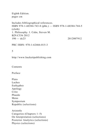 Eighth Edition.
pages cm
Includes bibliographical references.
ISBN 978-1-60384-743-8 (pbk.) — ISBN 978-1-60384-744-5
(cloth)
1. Philosophy. I. Cahn, Steven M.
B29.C536 2012
190 — dc23 2012007912
PRC ISBN: 978-1-62466-015-3
5
http://www.hackettpublishing.com
Contents
Preface
Plato
Laches
Euthyphro
Apology
Crito
Phaedo
Meno
Symposium
Republic (selections)
Aristotle
Categories (Chapters 1–5)
On Interpretation (selections)
Posterior Analytics (selections)
Physics (selections)
 