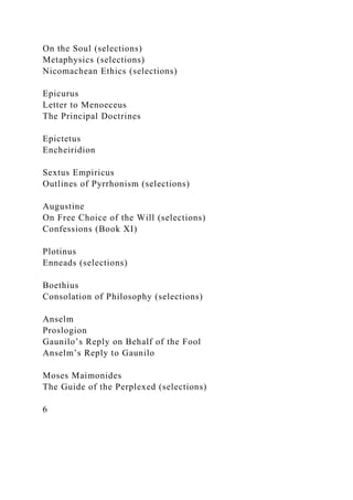 On the Soul (selections)
Metaphysics (selections)
Nicomachean Ethics (selections)
Epicurus
Letter to Menoeceus
The Principal Doctrines
Epictetus
Encheiridion
Sextus Empiricus
Outlines of Pyrrhonism (selections)
Augustine
On Free Choice of the Will (selections)
Confessions (Book XI)
Plotinus
Enneads (selections)
Boethius
Consolation of Philosophy (selections)
Anselm
Proslogion
Gaunilo’s Reply on Behalf of the Fool
Anselm’s Reply to Gaunilo
Moses Maimonides
The Guide of the Perplexed (selections)
6
 