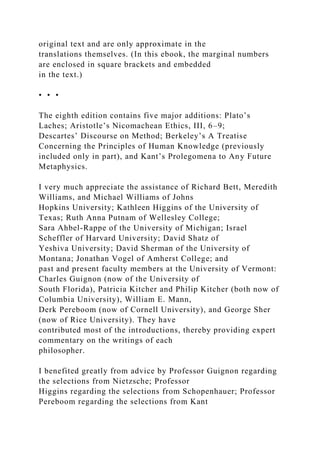 original text and are only approximate in the
translations themselves. (In this ebook, the marginal numbers
are enclosed in square brackets and embedded
in the text.)
• • •
The eighth edition contains five major additions: Plato’s
Laches; Aristotle’s Nicomachean Ethics, III, 6–9;
Descartes’ Discourse on Method; Berkeley’s A Treatise
Concerning the Principles of Human Knowledge (previously
included only in part), and Kant’s Prolegomena to Any Future
Metaphysics.
I very much appreciate the assistance of Richard Bett, Meredith
Williams, and Michael Williams of Johns
Hopkins University; Kathleen Higgins of the University of
Texas; Ruth Anna Putnam of Wellesley College;
Sara Ahbel-Rappe of the University of Michigan; Israel
Scheffler of Harvard University; David Shatz of
Yeshiva University; David Sherman of the University of
Montana; Jonathan Vogel of Amherst College; and
past and present faculty members at the University of Vermont:
Charles Guignon (now of the University of
South Florida), Patricia Kitcher and Philip Kitcher (both now of
Columbia University), William E. Mann,
Derk Pereboom (now of Cornell University), and George Sher
(now of Rice University). They have
contributed most of the introductions, thereby providing expert
commentary on the writings of each
philosopher.
I benefited greatly from advice by Professor Guignon regarding
the selections from Nietzsche; Professor
Higgins regarding the selections from Schopenhauer; Professor
Pereboom regarding the selections from Kant
 