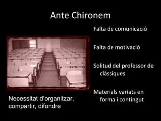 Ante Chironem Falta de comunicació Falta de motivació  Solitud del professor de clàssiques Materials variats en forma i contingut Necessitat d’organitzar, compartir, difondre 