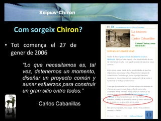 Com sorgeix   Chiron ? Tot comença el 27 de gener de 2006 “ Lo que necesitamos es, tal vez, detenernos un momento, diseñar un proyecto común y aunar esfuerzos para construir un gran sitio entre todos .” Carlos Cabanillas 