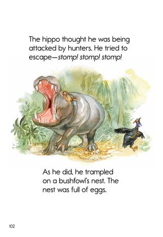 102
As he did, he trampled
on a bushfowl’s nest. The
nest was full of eggs.
The hippo thought he was being
attacked by hunters. He tried to
escape—stomp! stomp! stomp!
 