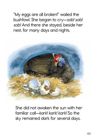 103
She did not awaken the sun with her
familiar call—kark! kark! kark! So the
sky remained dark for several days.
“My eggs are all broken!” wailed the
bushfowl. She began to cry—sob! sob!
sob! And there she stayed, beside her
nest, for many days and nights.
 