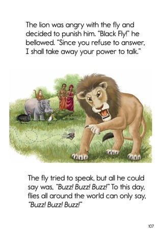 107
The fly tried to speak, but all he could
say was, “Buzz! Buzz! Buzz!” To this day,
flies all around the world can only say,
“Buzz! Buzz! Buzz!”
The lion was angry with the fly and
decided to punish him. “Black Fly!” he
bellowed. “Since you refuse to answer,
I shall take away your power to talk.”
 