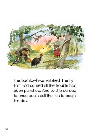 108
The bushfowl was satisfied. The fly
that had caused all the trouble had
been punished. And so she agreed
to once again call the sun to begin
the day.
 