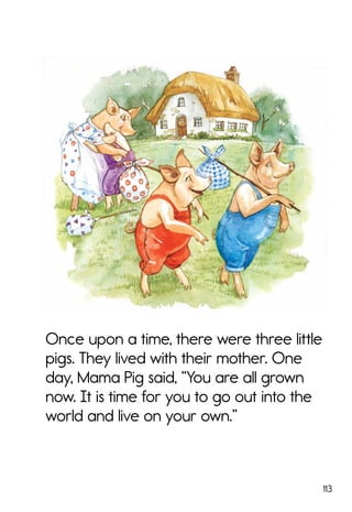 113
Once upon a time, there were three little
pigs. They lived with their mother. One
day, Mama Pig said, “You are all grown
now. It is time for you to go out into the
world and live on your own.”
 