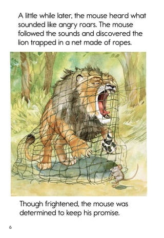 6
Though frightened, the mouse was
determined to keep his promise.
A little while later, the mouse heard what
sounded like angry roars. The mouse
followed the sounds and discovered the
lion trapped in a net made of ropes.
 