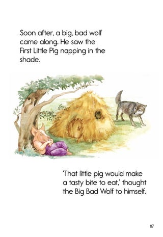 117
Soon after, a big, bad wolf
came along. He saw the
First Little Pig napping in the
shade.
‘That little pig would make
a tasty bite to eat,’ thought
the Big Bad Wolf to himself.
 