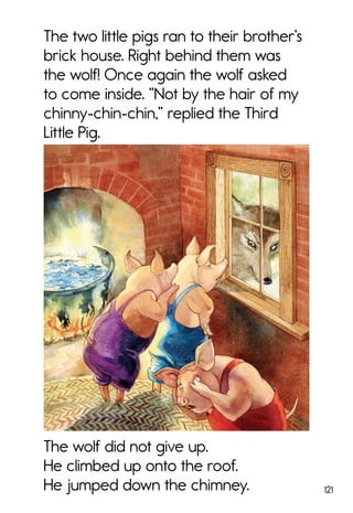 121
The two little pigs ran to their brother’s
brick house. Right behind them was
the wolf! Once again the wolf asked
to come inside. “Not by the hair of my
chinny-chin-chin,” replied the Third
Little Pig.
The wolf did not give up.
He climbed up onto the roof.
He jumped down the chimney.
 