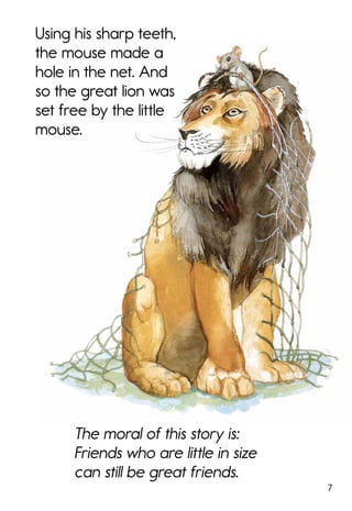 7
Using his sharp teeth,
the mouse made a
hole in the net. And
so the great lion was
set free by the little
mouse.
The moral of this story is:
Friends who are little in size
can still be great friends.
 