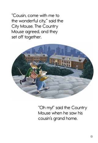 13
“Cousin, come with me to
the wonderful city,” said the
City Mouse. The Country
Mouse agreed, and they
set off together.
“Oh my!” said the Country
Mouse when he saw his
cousin’s grand home.
 