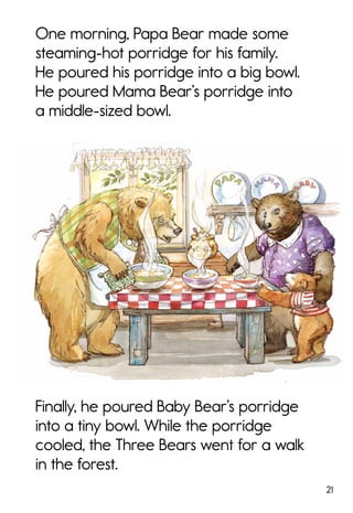 21
One morning, Papa Bear made some
steaming-hot porridge for his family.
He poured his porridge into a big bowl.
He poured Mama Bear’s porridge into
a middle-sized bowl.
Finally, he poured Baby Bear’s porridge
into a tiny bowl. While the porridge
cooled, the Three Bears went for a walk
in the forest.
 