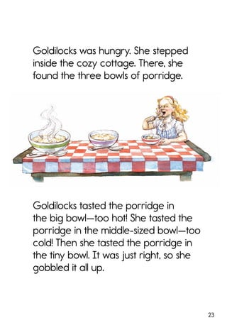 23
Goldilocks was hungry. She stepped
inside the cozy cottage. There, she
found the three bowls of porridge.
Goldilocks tasted the porridge in
the big bowl—too hot! She tasted the
porridge in the middle-sized bowl—too
cold! Then she tasted the porridge in
the tiny bowl. It was just right, so she
gobbled it all up.
 