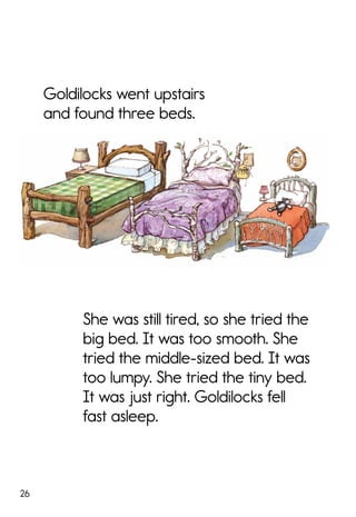 26
Goldilocks went upstairs
and found three beds.
She was still tired, so she tried the
big bed. It was too smooth. She
tried the middle-sized bed. It was
too lumpy. She tried the tiny bed.
It was just right. Goldilocks fell
fast asleep.
 
