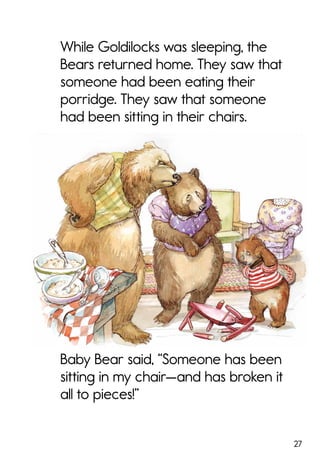 27
While Goldilocks was sleeping, the
Bears returned home. They saw that
someone had been eating their
porridge. They saw that someone
had been sitting in their chairs.
Baby Bear said, “Someone has been
sitting in my chair—and has broken it
all to pieces!”
 