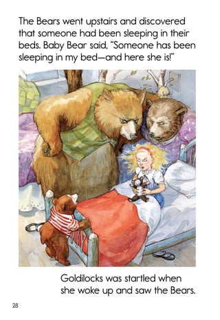 28
The Bears went upstairs and discovered
that someone had been sleeping in their
beds. Baby Bear said, “Someone has been
sleeping in my bed—and here she is!”
Goldilocks was startled when
she woke up and saw the Bears.
 