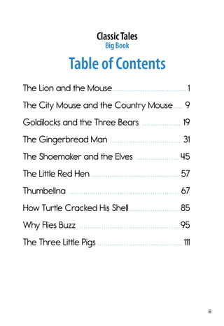 iii
ClassicTales
BigBook
Table of Contents
The Lion and the Mouse. .  .  .  .  .  .  .  .  .  .  .  .  .  .  .  .  .  .  .  .  .  .  .  .  .  .  .  .  .  .  .  .  .  .  .  . 1
The City Mouse and the Country Mouse. .  .  .  .  . 9
Goldilocks and the Three Bears .  .  .  .  .  .  .  .  .  .  .  .  .  .  .  .  .  .  .  . 19
The Gingerbread Man .  .  .  .  .  .  .  .  .  .  .  .  .  .  .  .  .  .  .  .  .  .  .  .  .  .  .  .  .  .  .  .  .  .  .  . 31
The Shoemaker and the Elves .  .  .  .  .  .  .  .  .  .  .  .  .  .  .  .  .  .  .  .  .  . 45
The Little Red Hen. .  .  .  .  .  .  .  .  .  .  .  .  .  .  .  .  .  .  .  .  .  .  .  .  .  .  .  .  .  .  .  .  .  .  .  .  .  .  .  .  .  .  . 57
Thumbelina .  .  .  .  .  .  .  .  .  .  .  .  .  .  .  .  .  .  .  .  .  .  .  .  .  .  .  .  .  .  .  .  .  .  .  .  .  .  .  .  .  .  .  .  .  .  .  .  .  .  .  .  .  .  . 67
How Turtle Cracked His Shell. .  .  .  .  .  .  .  .  .  .  .  .  .  .  .  .  .  .  .  .  .  .  .  .  . 85
Why Flies Buzz .  .  .  .  .  .  .  .  .  .  .  .  .  .  .  .  .  .  .  .  .  .  .  .  .  .  .  .  .  .  .  .  .  .  .  .  .  .  .  .  .  .  .  .  .  .  .  .  . 95
The Three Little Pigs. .  .  .  .  .  .  .  .  .  .  .  .  .  .  .  .  .  .  .  .  .  .  .  .  .  .  .  .  .  .  .  .  .  .  .  .  .  .  .  .  . 111
 