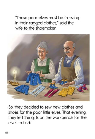 54
So, they decided to sew new clothes and
shoes for the poor little elves. That evening,
they left the gifts on the workbench for the
elves to find.
“Those poor elves must be freezing
in their ragged clothes,” said the
wife to the shoemaker.
 