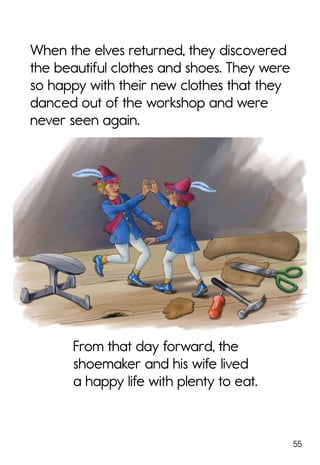 55
From that day forward, the
shoemaker and his wife lived
a happy life with plenty to eat.
When the elves returned, they discovered
the beautiful clothes and shoes. They were
so happy with their new clothes that they
danced out of the workshop and were
never seen again.
 