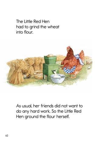 62
The Little Red Hen
had to grind the wheat
into flour.
As usual, her friends did not want to
do any hard work. So the Little Red
Hen ground the flour herself.
 