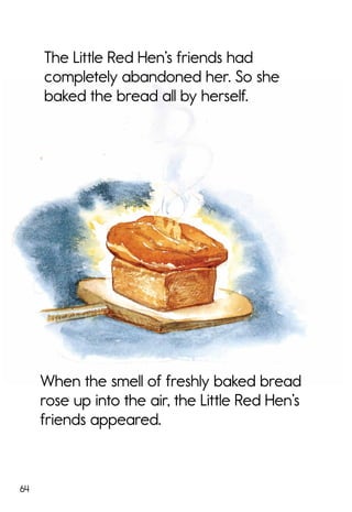 64
The Little Red Hen’s friends had
completely abandoned her. So she
baked the bread all by herself.
When the smell of freshly baked bread
rose up into the air, the Little Red Hen’s
friends appeared.
 