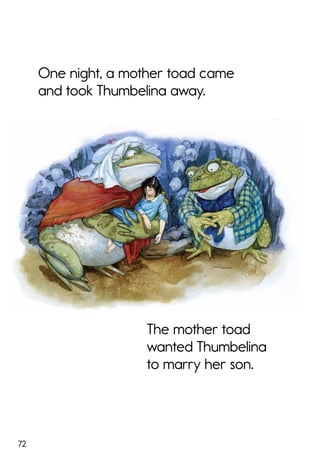 72
One night, a mother toad came
and took Thumbelina away.
The mother toad
wanted Thumbelina
to marry her son.
 