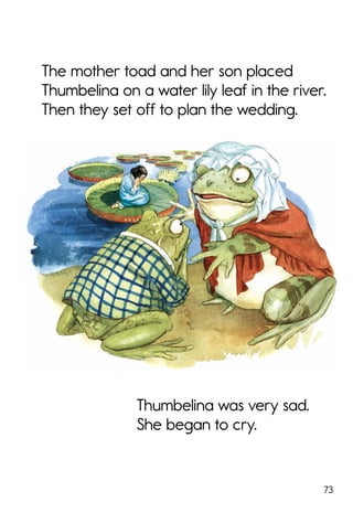 73
Thumbelina was very sad.
She began to cry.
The mother toad and her son placed
Thumbelina on a water lily leaf in the river.
Then they set off to plan the wedding.
 
