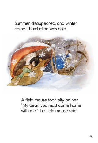 75
Summer disappeared, and winter
came. Thumbelina was cold.
A field mouse took pity on her.
“My dear, you must come home
with me,” the field mouse said.
 