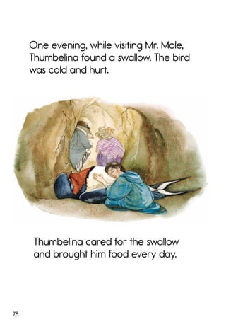 78
One evening, while visiting Mr. Mole,
Thumbelina found a swallow. The bird
was cold and hurt.
Thumbelina cared for the swallow
and brought him food every day.
 